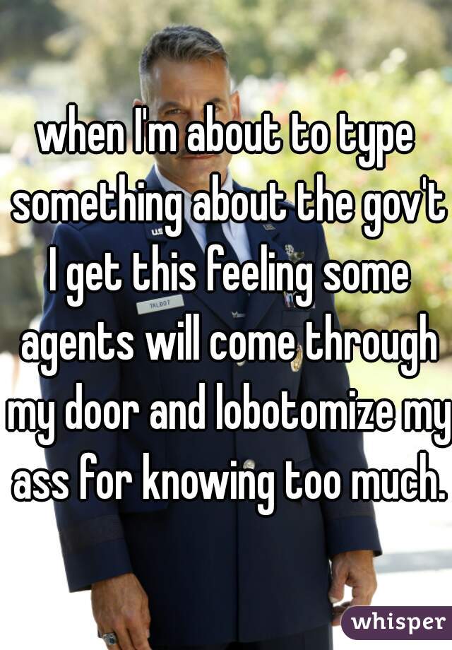 when I'm about to type something about the gov't I get this feeling some agents will come through my door and lobotomize my ass for knowing too much.