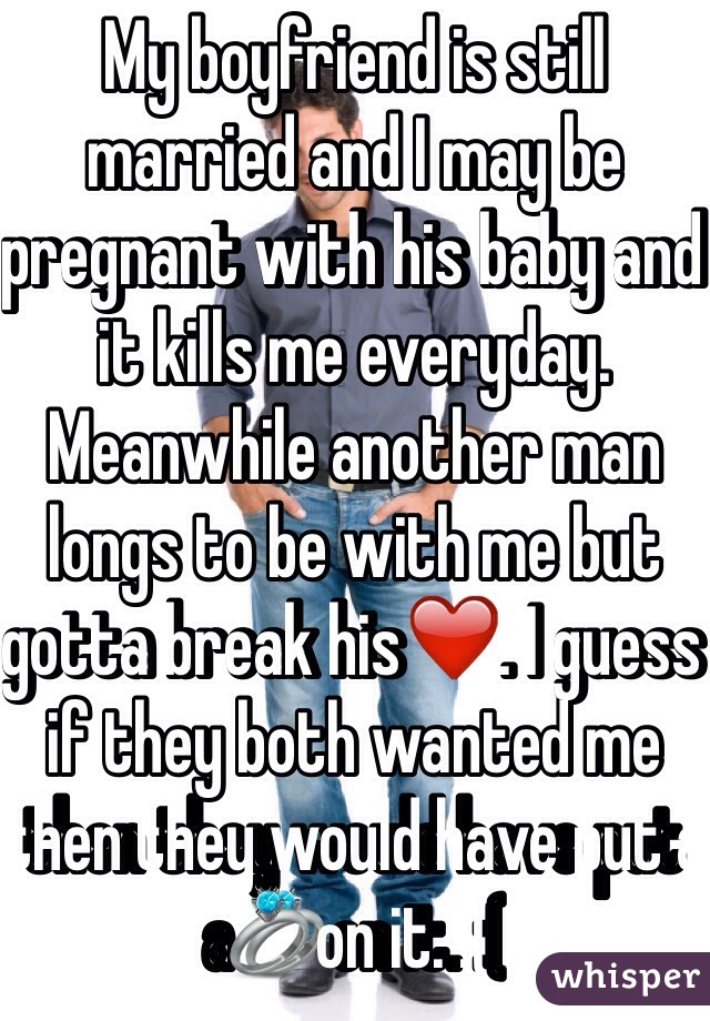 My boyfriend is still married and I may be pregnant with his baby and it kills me everyday. Meanwhile another man longs to be with me but gotta break his❤️. I guess if they both wanted me then they would have put a💍on it. :(