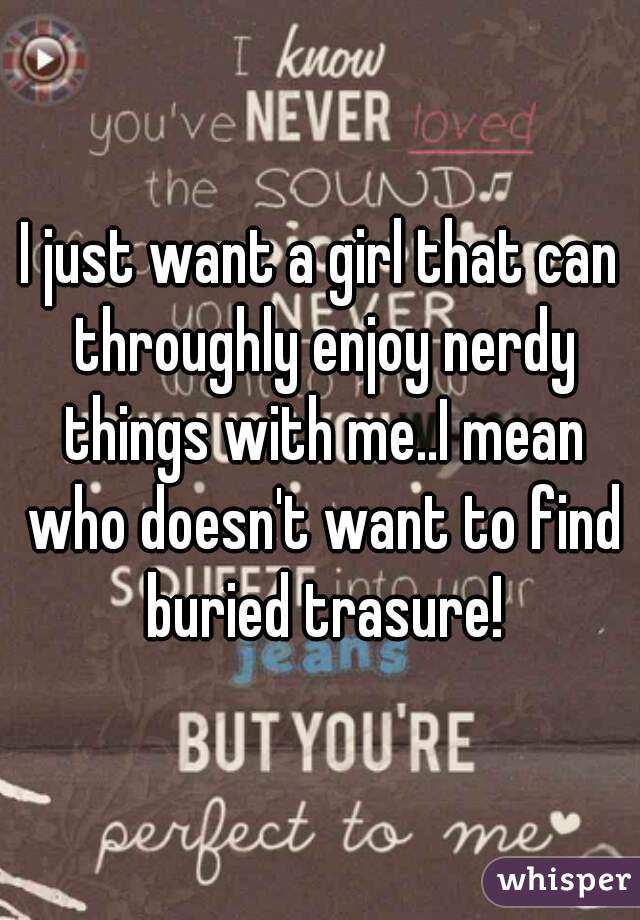 I just want a girl that can throughly enjoy nerdy things with me..I mean who doesn't want to find buried trasure!