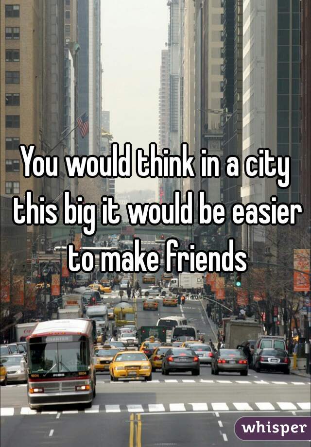 You would think in a city this big it would be easier to make friends