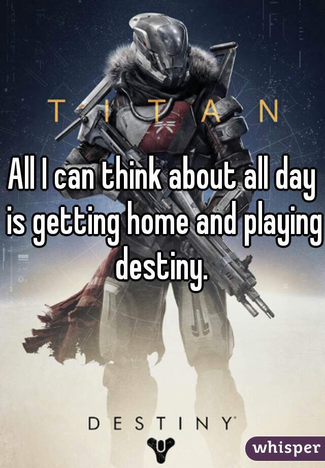 All I can think about all day is getting home and playing destiny. 