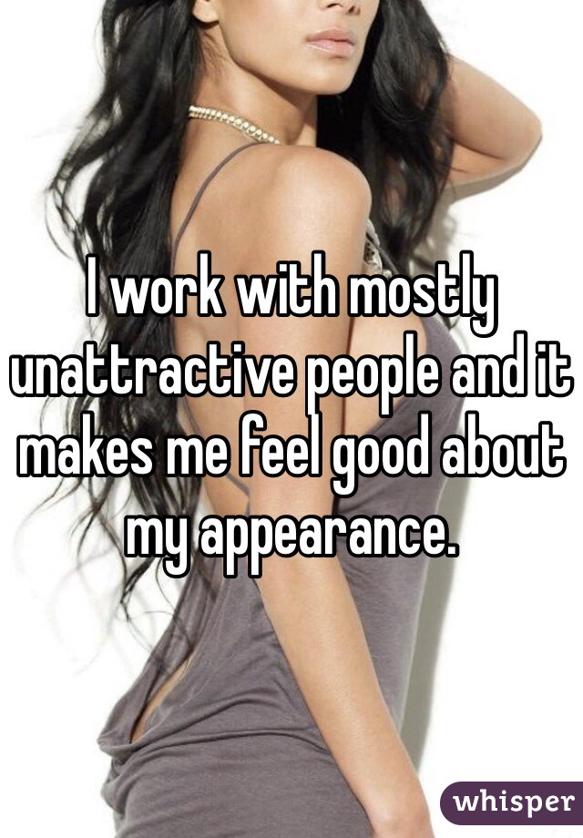 I work with mostly unattractive people and it makes me feel good about my appearance. 