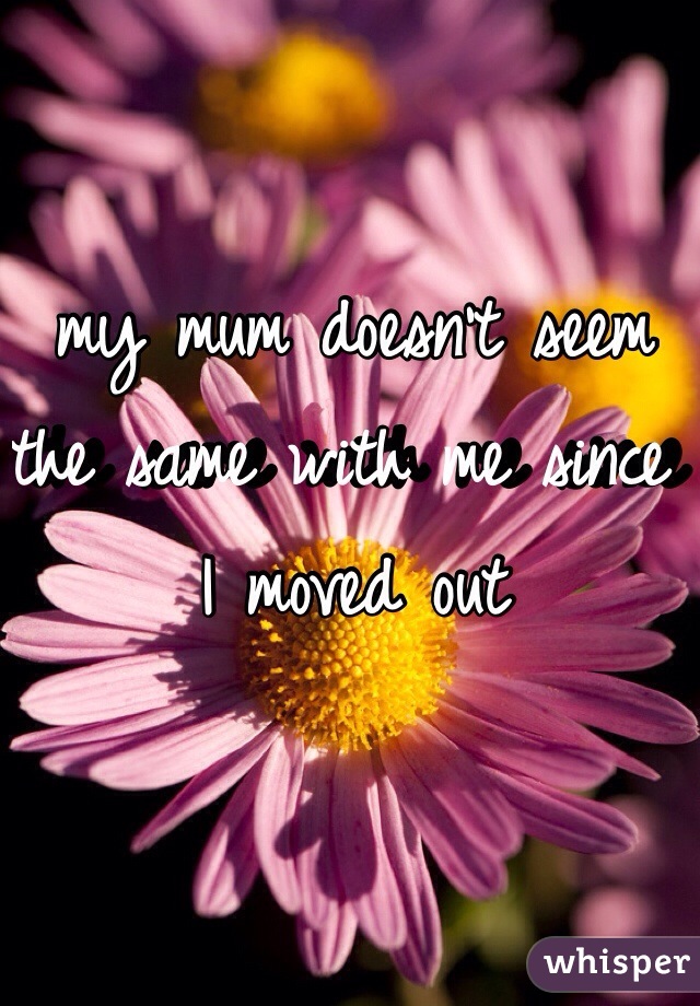 my mum doesn't seem the same with me since I moved out 