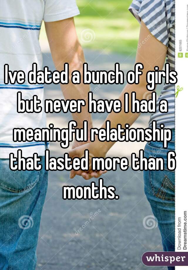 Ive dated a bunch of girls but never have I had a meaningful relationship that lasted more than 6 months. 