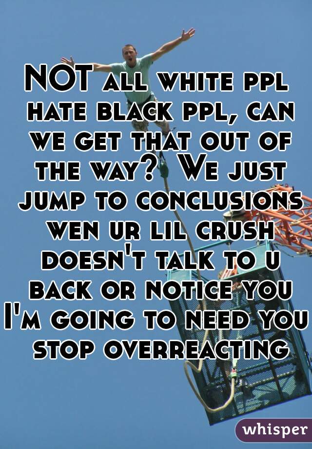 NOT all white ppl hate black ppl, can we get that out of the way?  We just jump to conclusions wen ur lil crush doesn't talk to u back or notice you
I'm going to need you stop overreacting