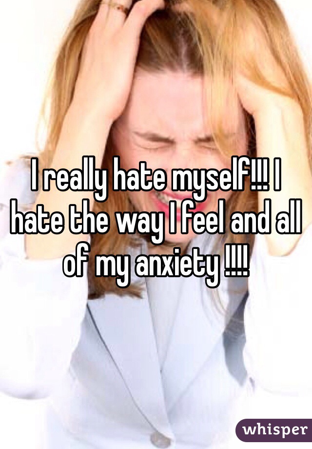 I really hate myself!!! I hate the way I feel and all of my anxiety !!!!