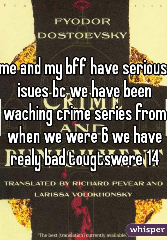 me and my bff have serious isues bc we have been waching crime series from when we were 6 we have realy bad tougtswere 14