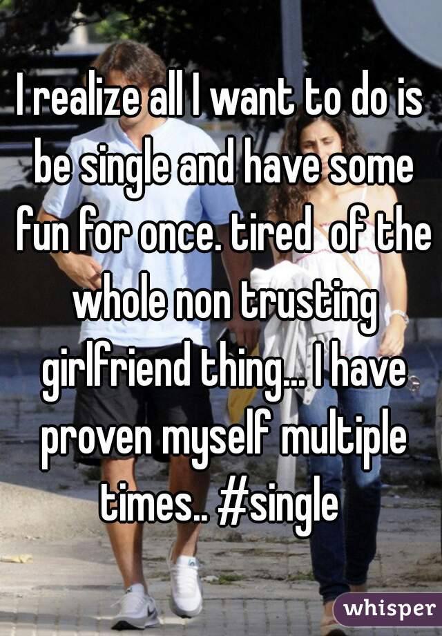 I realize all I want to do is be single and have some fun for once. tired  of the whole non trusting girlfriend thing... I have proven myself multiple times.. #single 