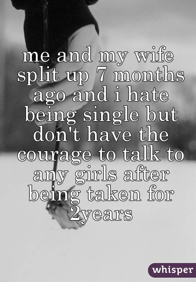 me and my wife split up 7 months ago and i hate being single but don't have the courage to talk to any girls after being taken for 2years