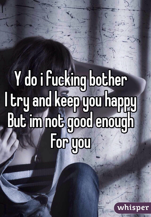 Y do i fucking bother
I try and keep you happy
But im not good enough 
For you 