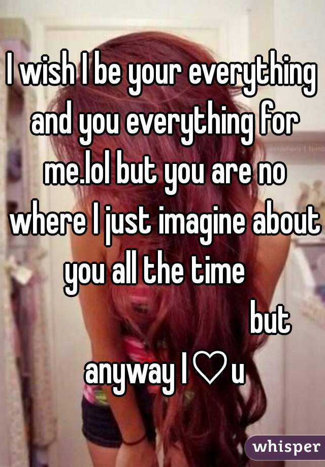I wish I be your everything and you everything for me.lol but you are no where I just imagine about you all the time   
                                 but anyway I♡u