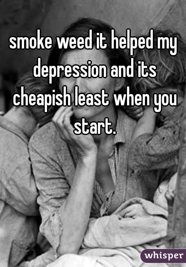 smoke weed it helped my depression and its cheapish least when you start.