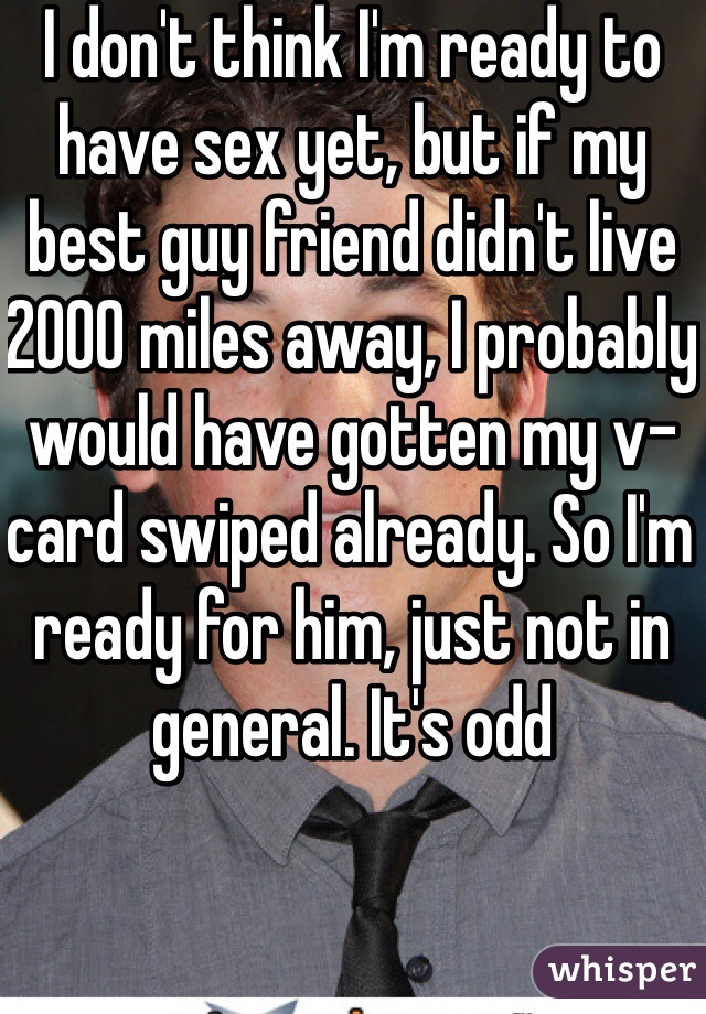 I don't think I'm ready to have sex yet, but if my best guy friend didn't live 2000 miles away, I probably would have gotten my v-card swiped already. So I'm ready for him, just not in general. It's odd