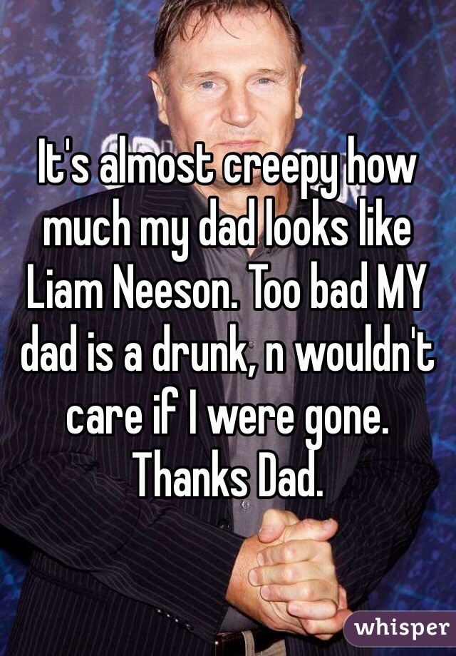 It's almost creepy how much my dad looks like Liam Neeson. Too bad MY dad is a drunk, n wouldn't care if I were gone. Thanks Dad.