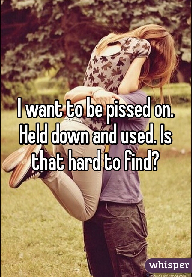 I want to be pissed on. Held down and used. Is that hard to find? 