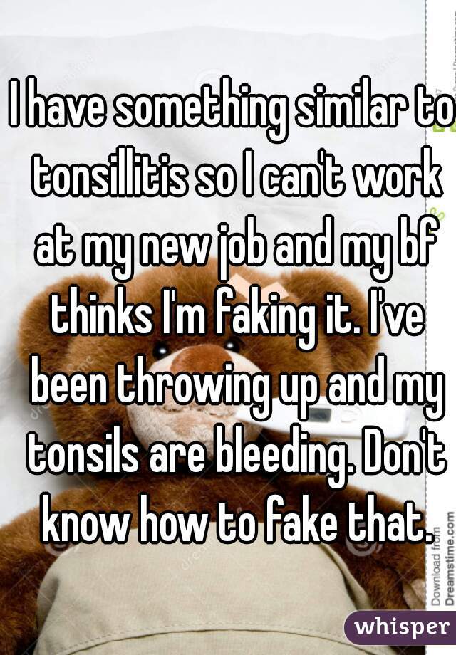 I have something similar to tonsillitis so I can't work at my new job and my bf thinks I'm faking it. I've been throwing up and my tonsils are bleeding. Don't know how to fake that.