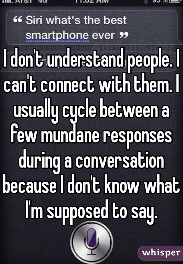 I don't understand people. I can't connect with them. I usually cycle between a few mundane responses during a conversation because I don't know what I'm supposed to say. 