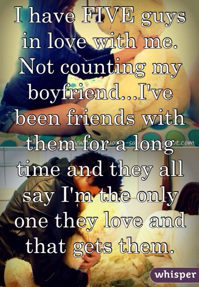 I have FIVE guys in love with me. Not counting my boyfriend...I've been friends with them for a long time and they all say I'm the only one they love and that gets them.