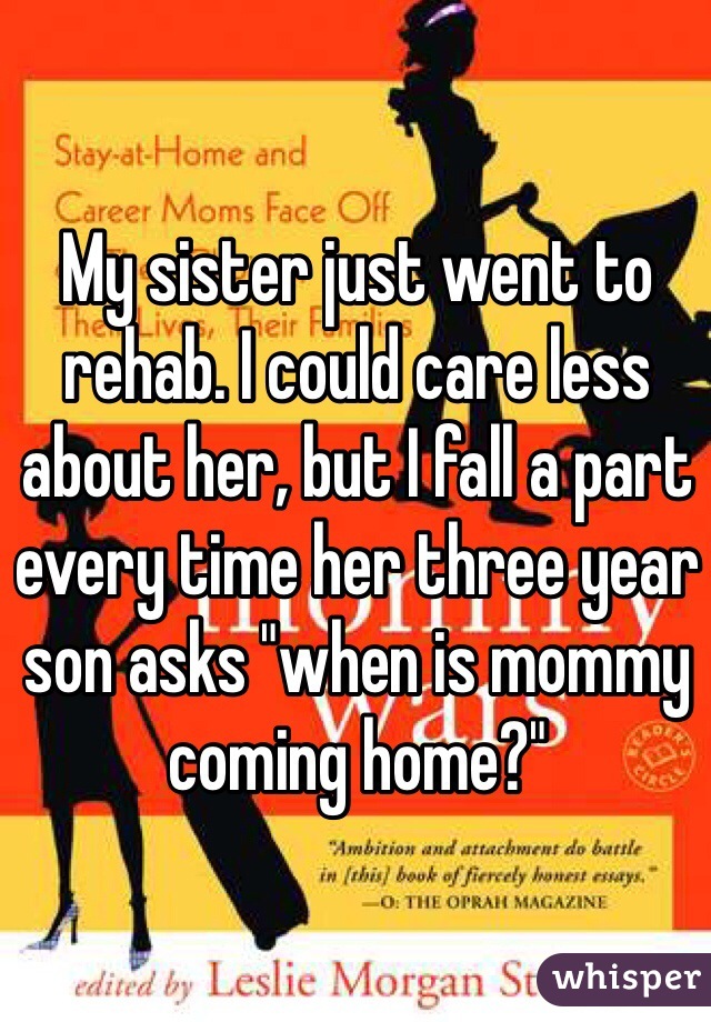 My sister just went to rehab. I could care less about her, but I fall a part every time her three year son asks "when is mommy coming home?"