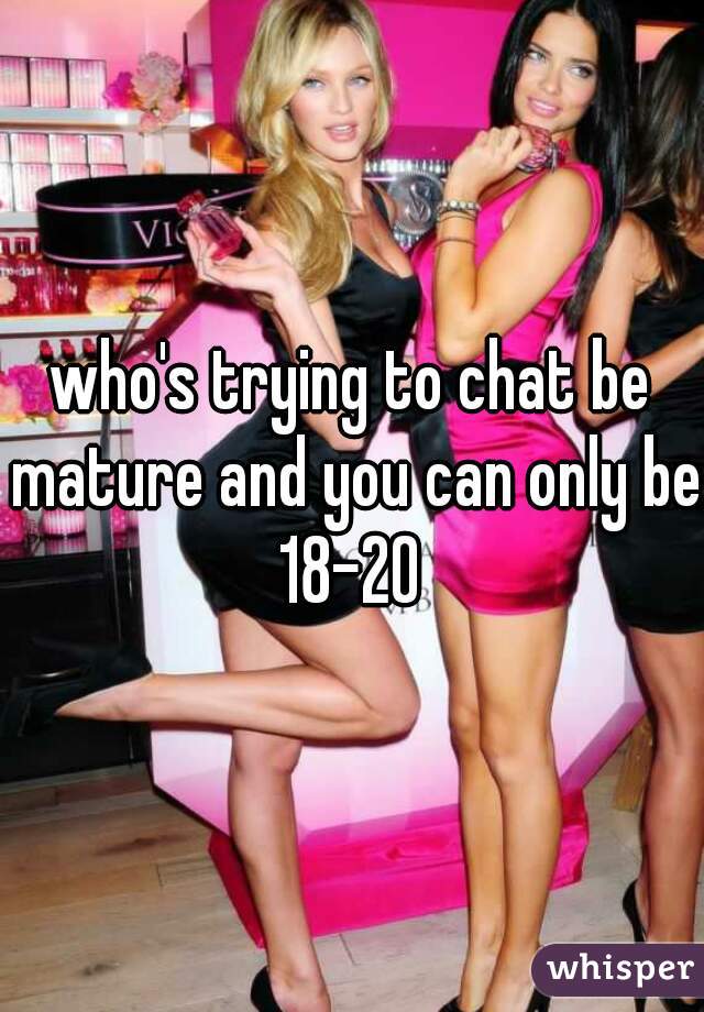 who's trying to chat be mature and you can only be 18-20 