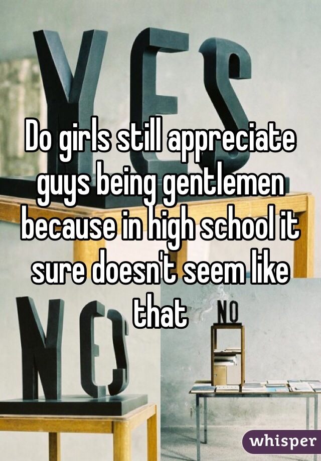 Do girls still appreciate guys being gentlemen because in high school it sure doesn't seem like that