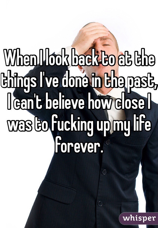 When I look back to at the things I've done in the past, I can't believe how close I was to fucking up my life forever.