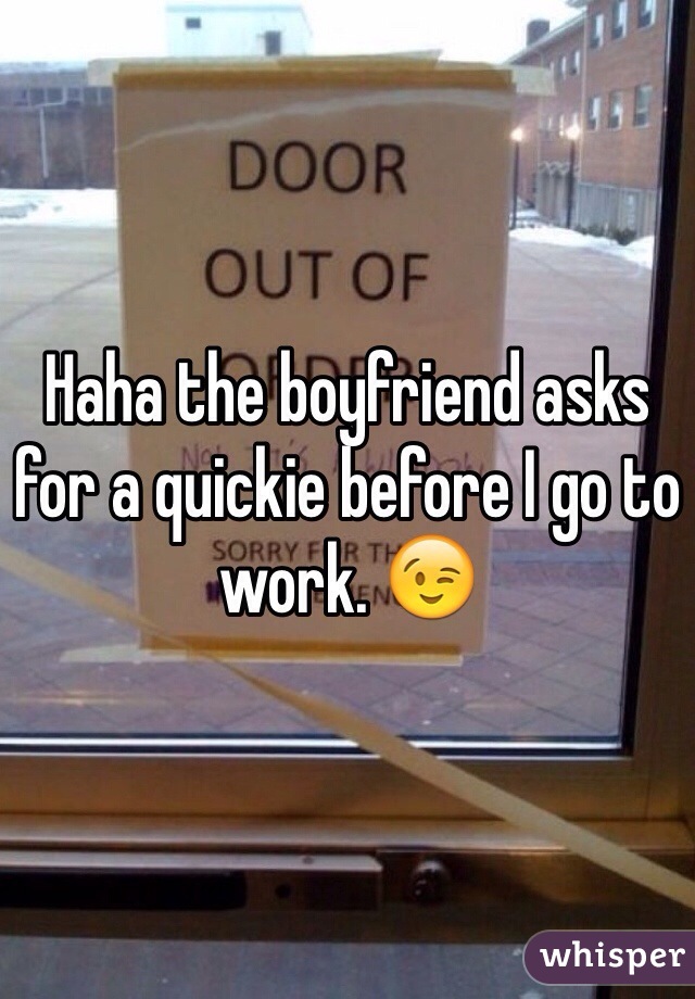 Haha the boyfriend asks for a quickie before I go to work. 😉