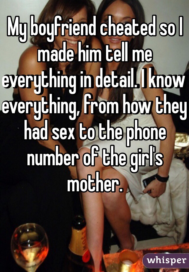 My boyfriend cheated so I made him tell me everything in detail. I know everything, from how they had sex to the phone number of the girl's mother.