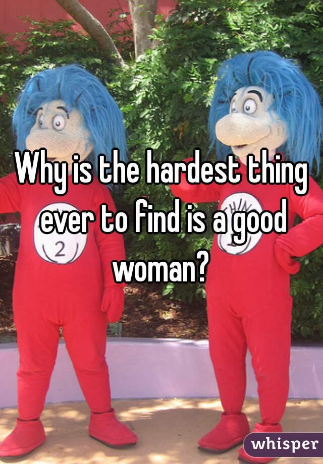 Why is the hardest thing ever to find is a good woman? 