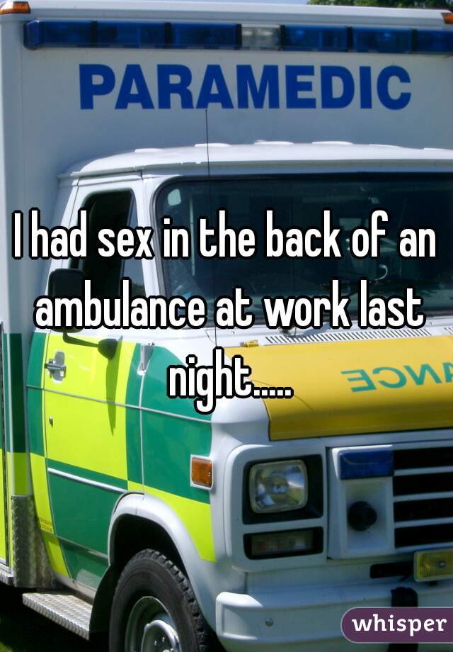 I had sex in the back of an ambulance at work last night.....