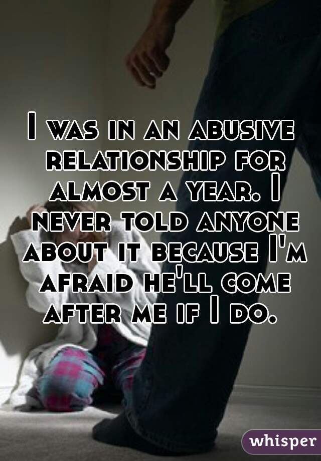 I was in an abusive relationship for almost a year. I never told anyone about it because I'm afraid he'll come after me if I do. 