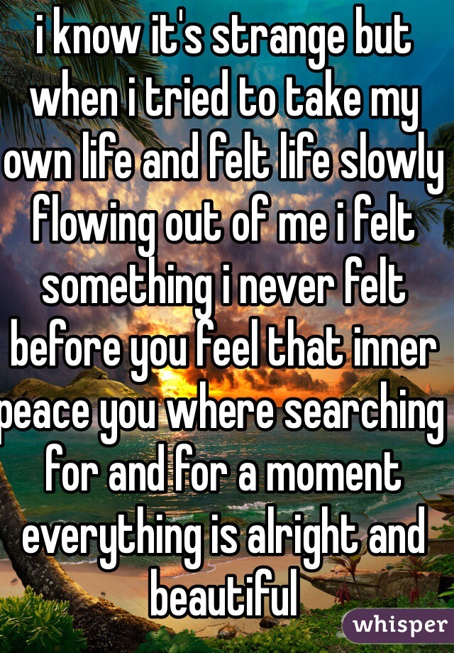 i know it's strange but when i tried to take my own life and felt life slowly flowing out of me i felt something i never felt before you feel that inner peace you where searching for and for a moment everything is alright and beautiful