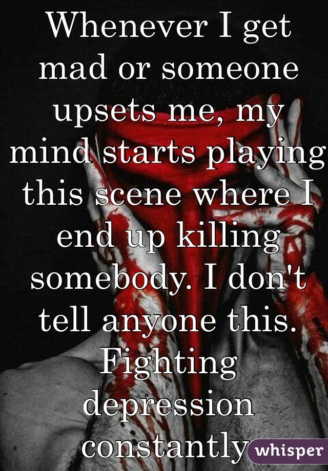 Whenever I get mad or someone upsets me, my mind starts playing this scene where I end up killing somebody. I don't tell anyone this. Fighting depression constantly.
