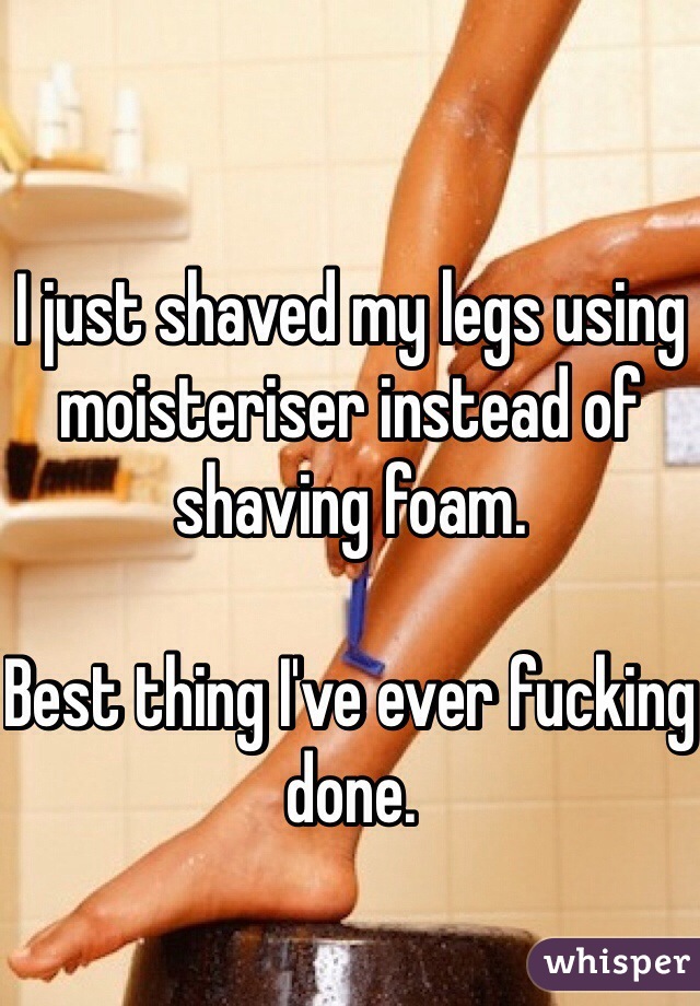 I just shaved my legs using moisteriser instead of shaving foam.

Best thing I've ever fucking done. 