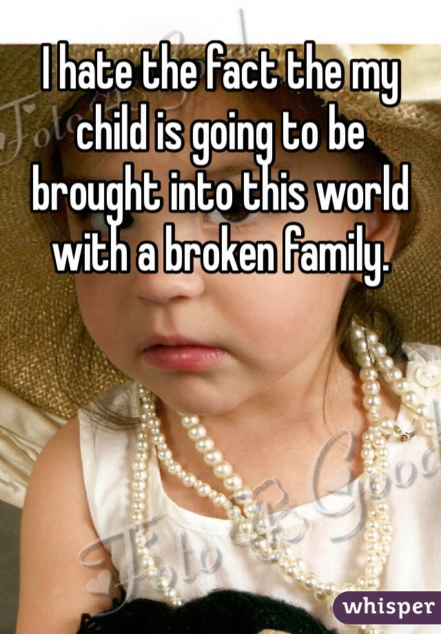 I hate the fact the my child is going to be brought into this world with a broken family. 