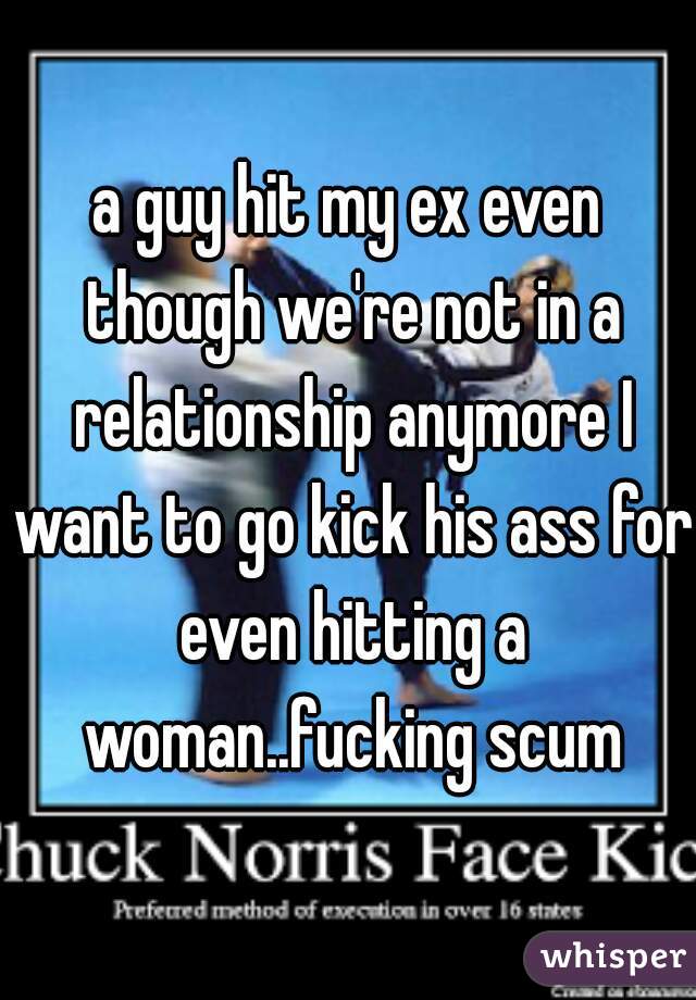 a guy hit my ex even though we're not in a relationship anymore I want to go kick his ass for even hitting a woman..fucking scum