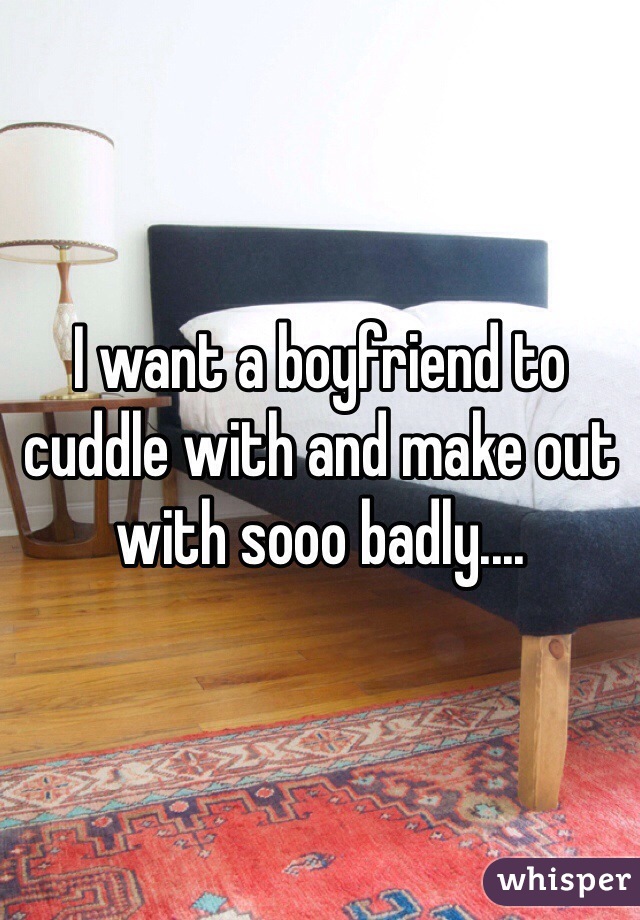 I want a boyfriend to cuddle with and make out with sooo badly....