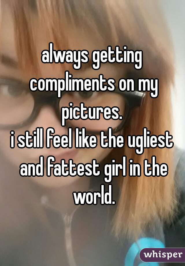 always getting compliments on my pictures. 
i still feel like the ugliest and fattest girl in the world.