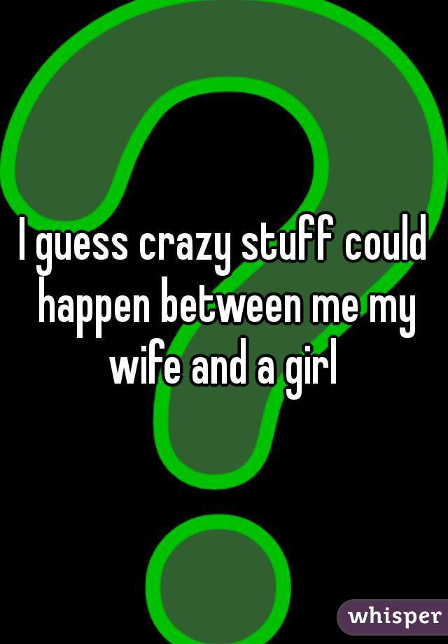 I guess crazy stuff could happen between me my wife and a girl 