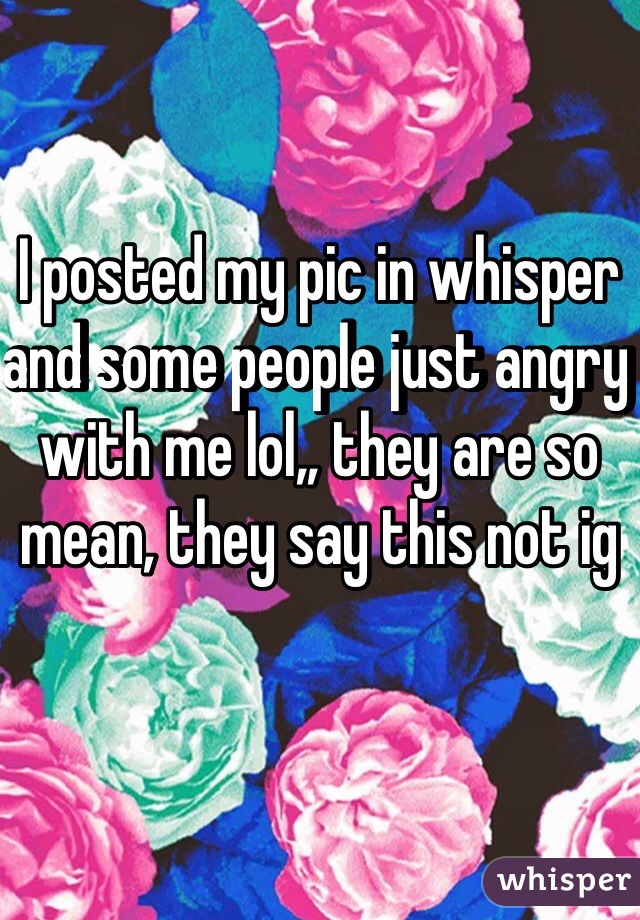 I posted my pic in whisper and some people just angry with me lol,, they are so mean, they say this not ig 