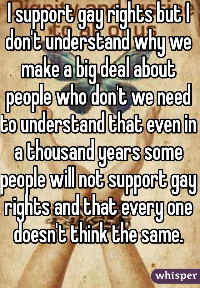 I support gay rights but I don't understand why we make a big deal about people who don't we need to understand that even in a thousand years some people will not support gay rights and that every one doesn't think the same.