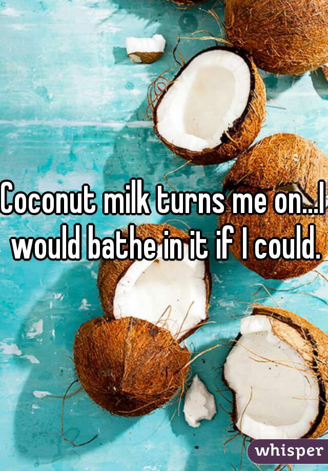 Coconut milk turns me on...I would bathe in it if I could.