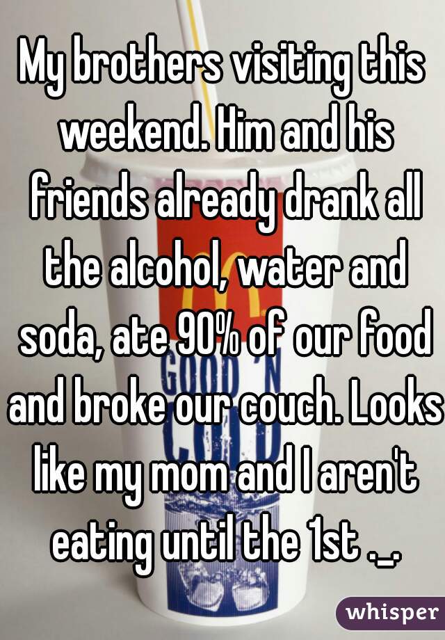 My brothers visiting this weekend. Him and his friends already drank all the alcohol, water and soda, ate 90% of our food and broke our couch. Looks like my mom and I aren't eating until the 1st ._.