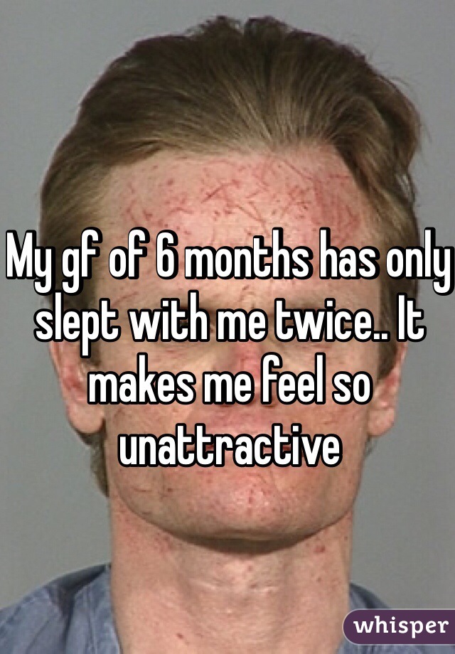 My gf of 6 months has only slept with me twice.. It makes me feel so unattractive