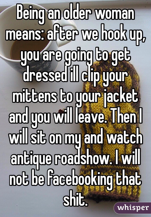 Being an older woman means: after we hook up, you are going to get dressed ill clip your mittens to your jacket and you will leave. Then I will sit on my and watch antique roadshow. I will not be facebooking that shit. 