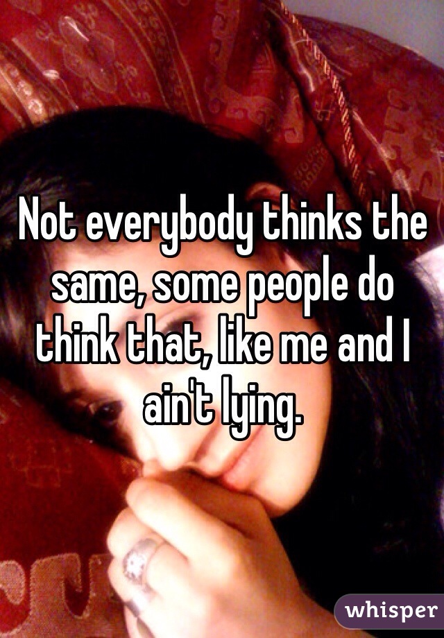 Not everybody thinks the same, some people do think that, like me and I ain't lying.