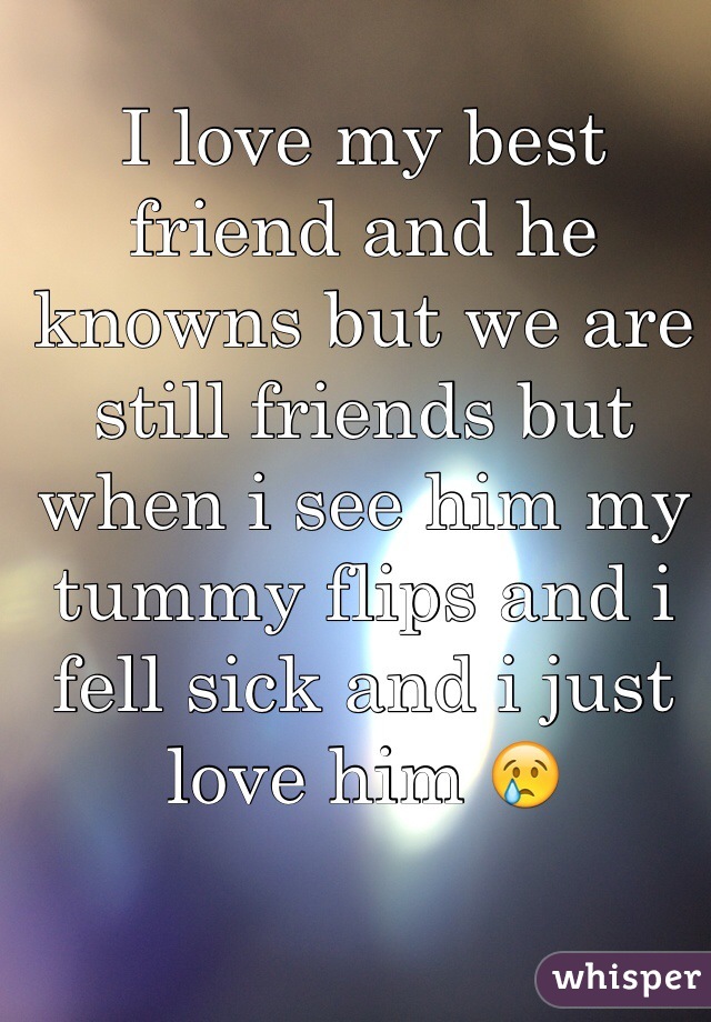 I love my best friend and he knowns but we are still friends but when i see him my tummy flips and i fell sick and i just love him 😢