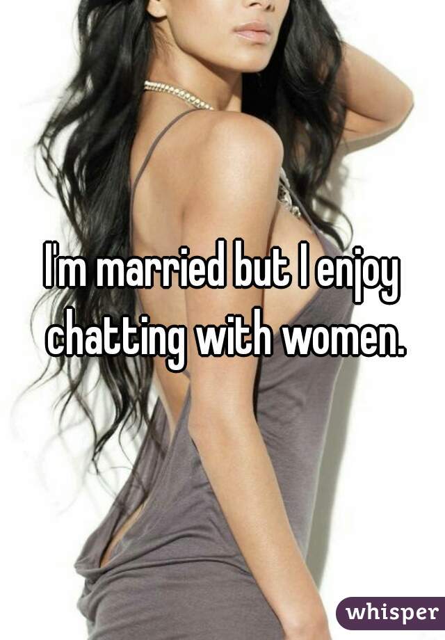 I'm married but I enjoy chatting with women.