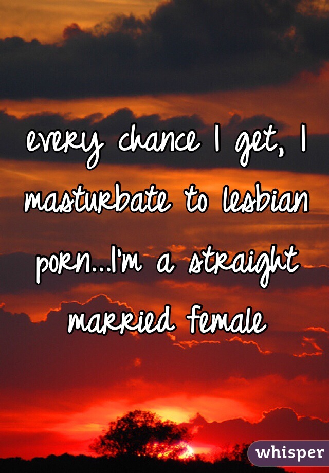 every chance I get, I masturbate to lesbian porn...I'm a straight married female 