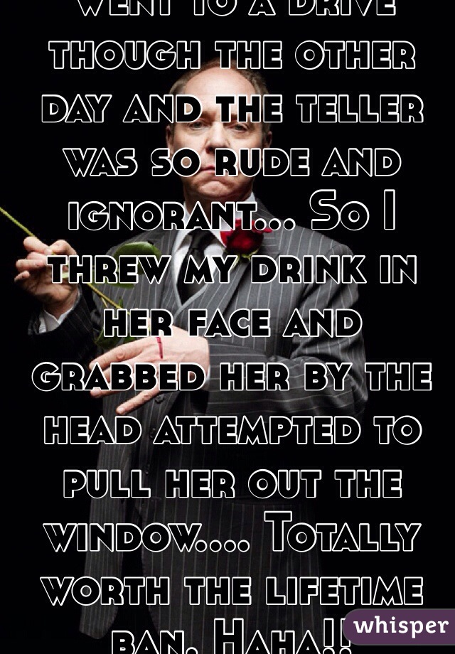 Went to a drive though the other day and the teller was so rude and ignorant... So I threw my drink in her face and grabbed her by the head attempted to pull her out the window.... Totally worth the lifetime ban. Haha!!